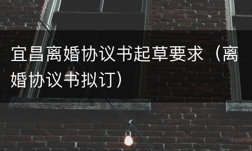 宜昌离婚协议书起草要求（离婚协议书拟订）