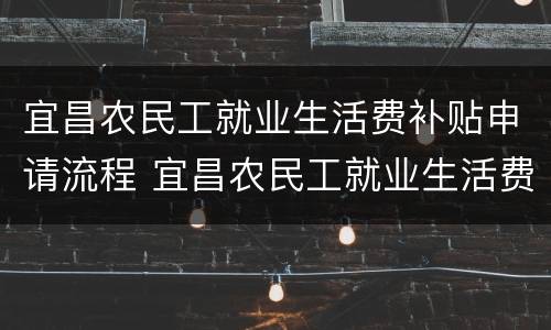 宜昌农民工就业生活费补贴申请流程 宜昌农民工就业生活费补贴申请流程及时间