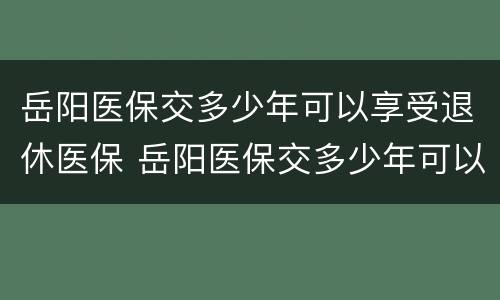 岳阳医保交多少年可以享受退休医保 岳阳医保交多少年可以享受退休医保政策