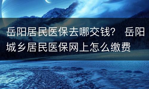 岳阳居民医保去哪交钱？ 岳阳城乡居民医保网上怎么缴费