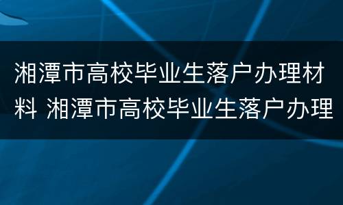 湘潭市高校毕业生落户办理材料 湘潭市高校毕业生落户办理材料清单
