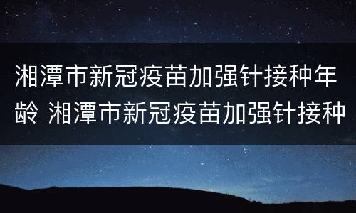 湘潭市新冠疫苗加强针接种年龄 湘潭市新冠疫苗加强针接种年龄是多少