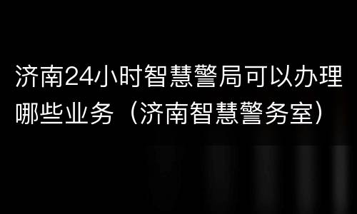 济南24小时智慧警局可以办理哪些业务（济南智慧警务室）
