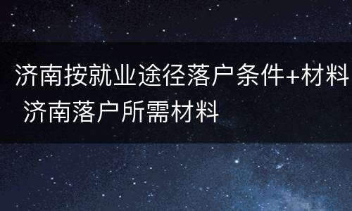 济南按就业途径落户条件+材料 济南落户所需材料