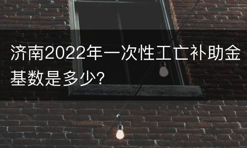 济南2022年一次性工亡补助金基数是多少？