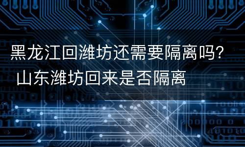 黑龙江回潍坊还需要隔离吗？ 山东潍坊回来是否隔离