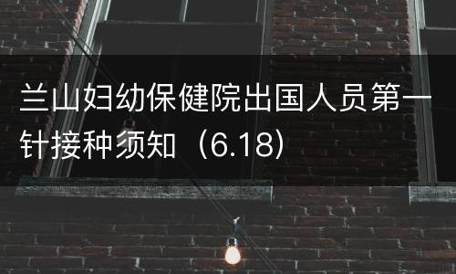 兰山妇幼保健院出国人员第一针接种须知（6.18）