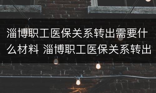 淄博职工医保关系转出需要什么材料 淄博职工医保关系转出需要什么材料呢