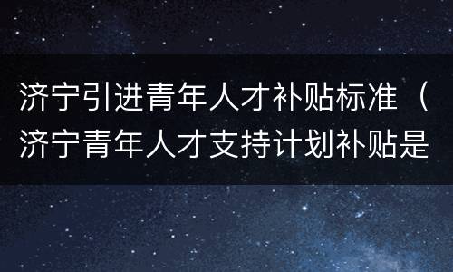 济宁引进青年人才补贴标准（济宁青年人才支持计划补贴是给企业的）