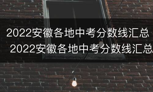 2022安徽各地中考分数线汇总 2022安徽各地中考分数线汇总表