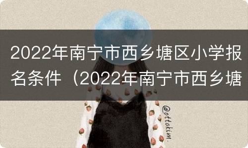 2022年南宁市西乡塘区小学报名条件（2022年南宁市西乡塘区小学报名条件是什么）