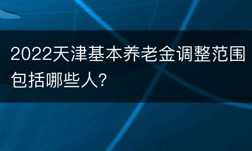 2022天津基本养老金调整范围包括哪些人？