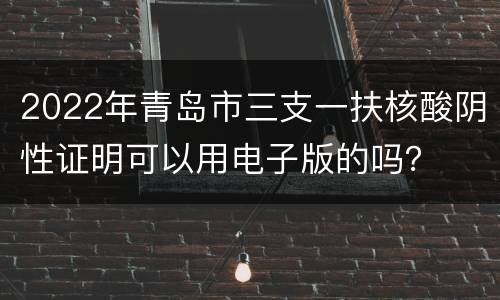 2022年青岛市三支一扶核酸阴性证明可以用电子版的吗？