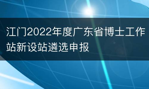 江门2022年度广东省博士工作站新设站遴选申报