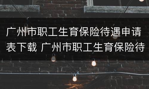 广州市职工生育保险待遇申请表下载 广州市职工生育保险待遇申请表下载2022