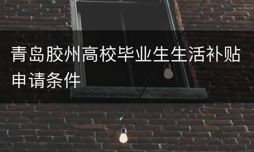 青岛胶州高校毕业生生活补贴申请条件