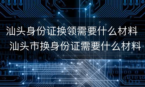 汕头身份证换领需要什么材料 汕头市换身份证需要什么材料