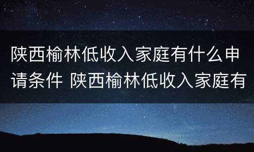 陕西榆林低收入家庭有什么申请条件 陕西榆林低收入家庭有什么申请条件吗