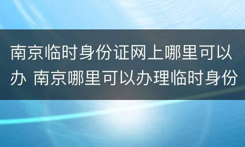 南京临时身份证网上哪里可以办 南京哪里可以办理临时身份证