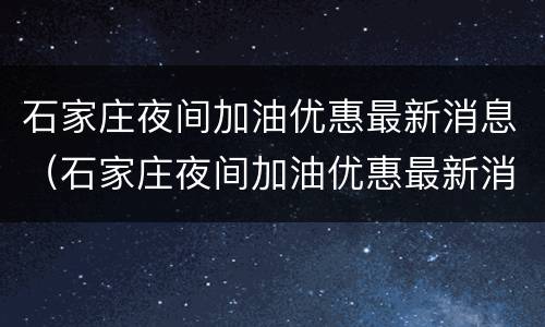 石家庄夜间加油优惠最新消息（石家庄夜间加油优惠最新消息电话）