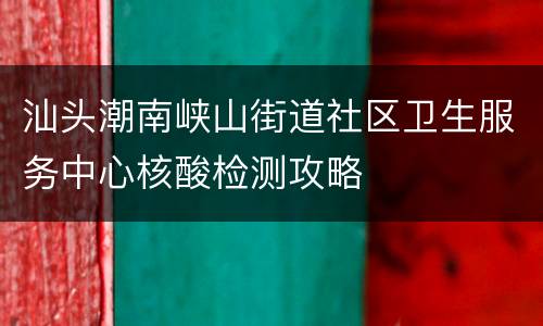 汕头潮南峡山街道社区卫生服务中心核酸检测攻略