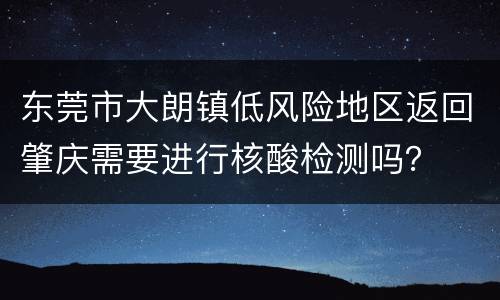 东莞市大朗镇低风险地区返回肇庆需要进行核酸检测吗？