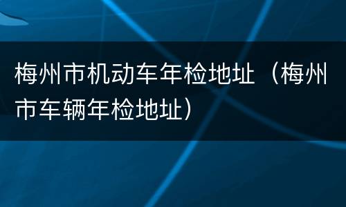 梅州市机动车年检地址（梅州市车辆年检地址）