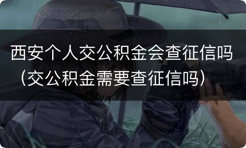 西安个人交公积金会查征信吗（交公积金需要查征信吗）