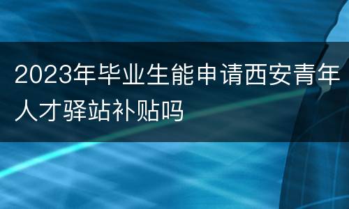2023年毕业生能申请西安青年人才驿站补贴吗