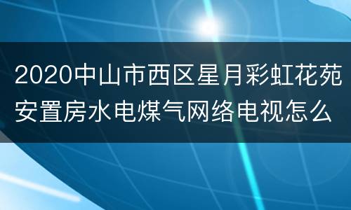2020中山市西区星月彩虹花苑安置房水电煤气网络电视怎么开通