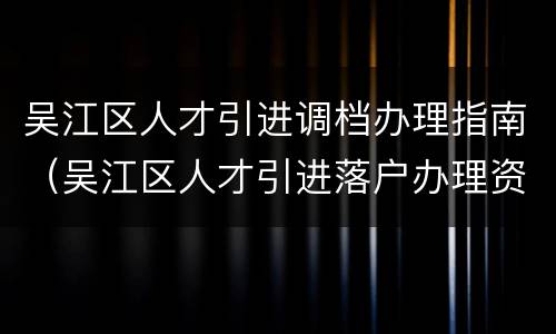 吴江区人才引进调档办理指南（吴江区人才引进落户办理资料）