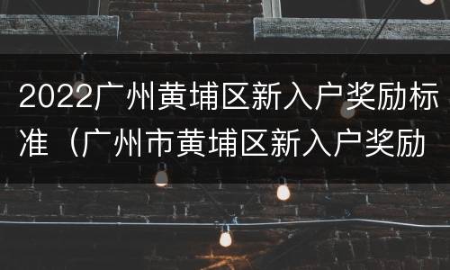 2022广州黄埔区新入户奖励标准（广州市黄埔区新入户奖励）