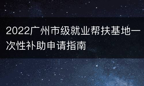 2022广州市级就业帮扶基地一次性补助申请指南