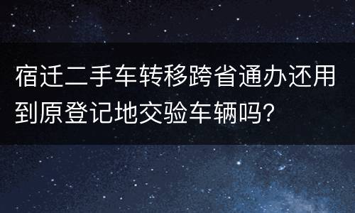 宿迁二手车转移跨省通办还用到原登记地交验车辆吗？