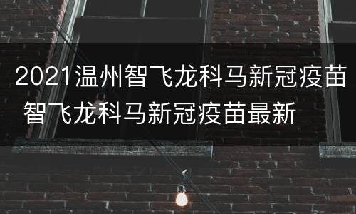 2021温州智飞龙科马新冠疫苗 智飞龙科马新冠疫苗最新