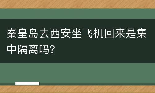 秦皇岛去西安坐飞机回来是集中隔离吗？