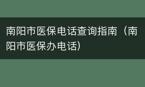 南阳市医保电话查询指南（南阳市医保办电话）