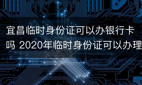 宜昌临时身份证可以办银行卡吗 2020年临时身份证可以办理银行卡吗?
