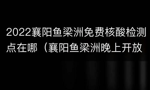 2022襄阳鱼梁洲免费核酸检测点在哪（襄阳鱼梁洲晚上开放吗）