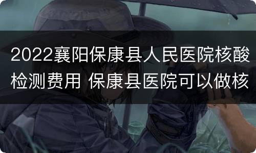 2022襄阳保康县人民医院核酸检测费用 保康县医院可以做核酸检测吗