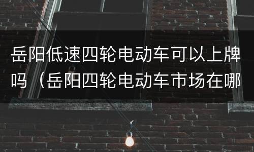 岳阳低速四轮电动车可以上牌吗（岳阳四轮电动车市场在哪里）