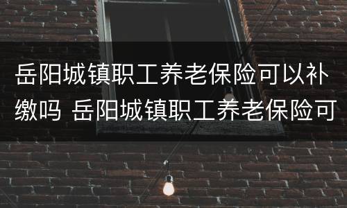 岳阳城镇职工养老保险可以补缴吗 岳阳城镇职工养老保险可以补缴吗现在
