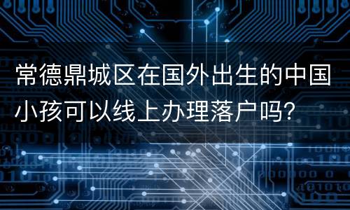 常德鼎城区在国外出生的中国小孩可以线上办理落户吗？