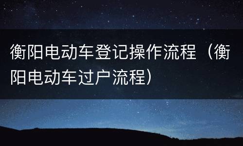 衡阳电动车登记操作流程（衡阳电动车过户流程）