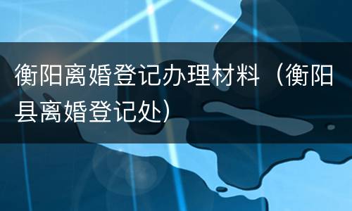 衡阳离婚登记办理材料（衡阳县离婚登记处）