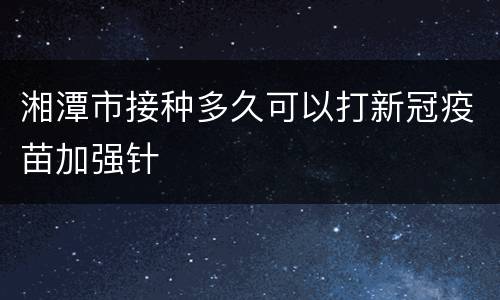 湘潭市接种多久可以打新冠疫苗加强针