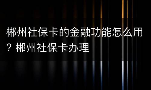 郴州社保卡的金融功能怎么用? 郴州社保卡办理
