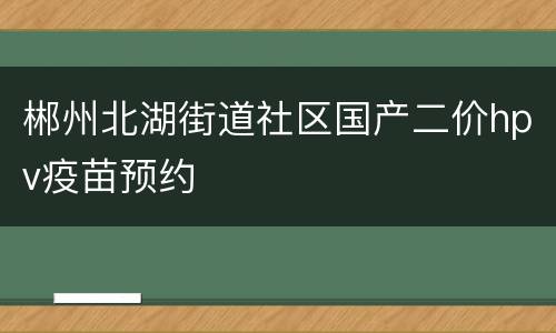 郴州北湖街道社区国产二价hpv疫苗预约