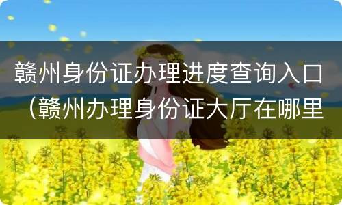 赣州身份证办理进度查询入口（赣州办理身份证大厅在哪里）