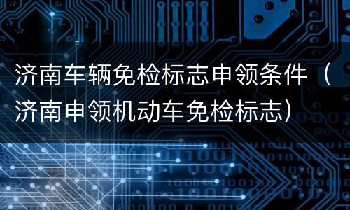济南车辆免检标志申领条件（济南申领机动车免检标志）